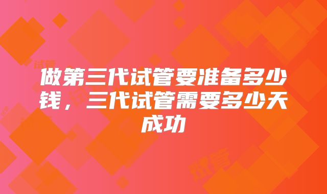 做第三代试管要准备多少钱，三代试管需要多少天成功