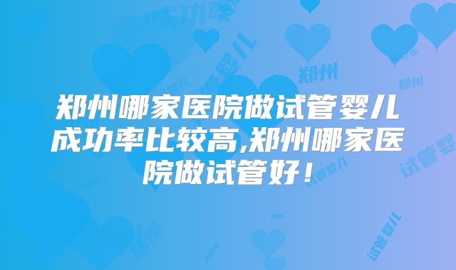 郑州哪家医院做试管婴儿成功率比较高,郑州哪家医院做试管好!