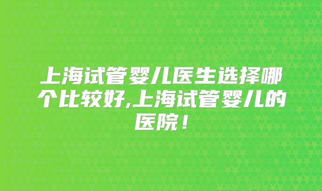 上海试管婴儿医生选择哪个比较好,上海试管婴儿的医院！