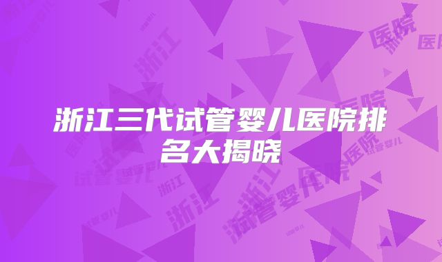 浙江三代试管婴儿医院排名大揭晓