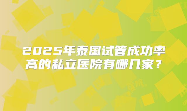 2025年泰国试管成功率高的私立医院有哪几家?