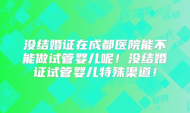 没结婚证在成都医院能不能做试管婴儿呢！没结婚证试管婴儿特殊渠道！