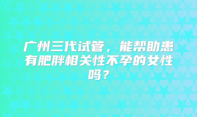 广州三代试管，能帮助患有肥胖相关性不孕的女性吗？