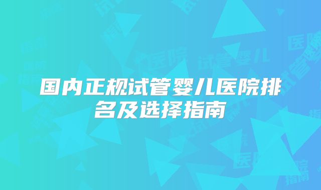 国内正规试管婴儿医院排名及选择指南