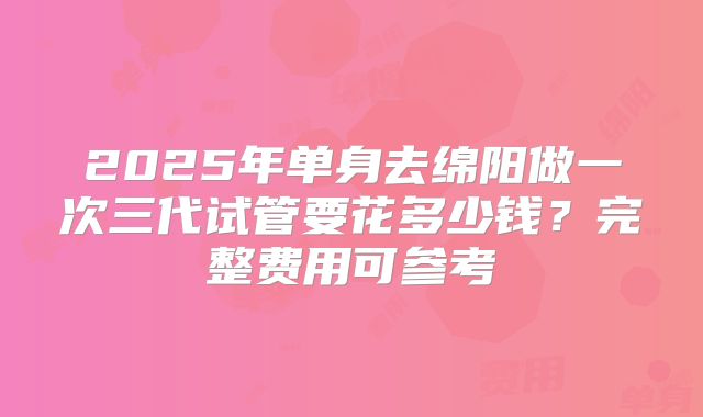 2025年单身去绵阳做一次三代试管要花多少钱?完整费用可参考