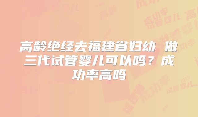 高龄绝经去福建省妇幼 做三代试管婴儿可以吗？成功率高吗