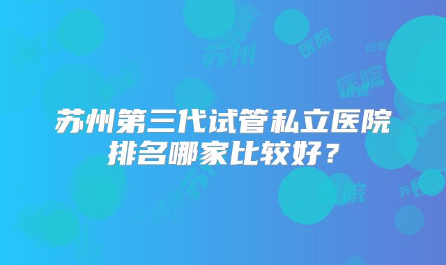苏州第三代试管私立医院排名哪家比较好？