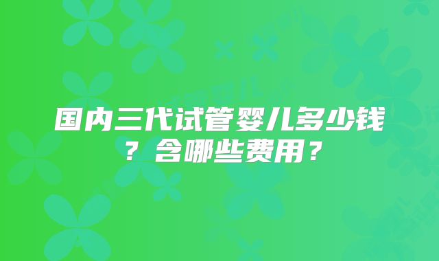 国内三代试管婴儿多少钱?含哪些费用?