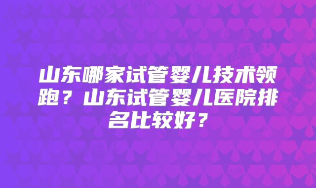 山东哪家试管婴儿技术领跑？山东试管婴儿医院排名比较好？