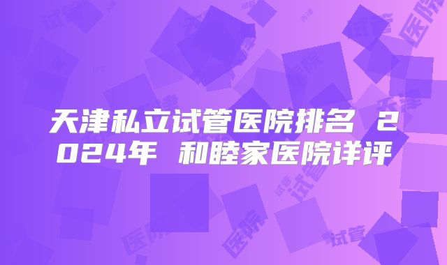 天津私立试管医院排名 2024年 和睦家医院详评