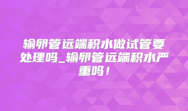输卵管远端积水做试管要处理吗_输卵管远端积水严重吗！