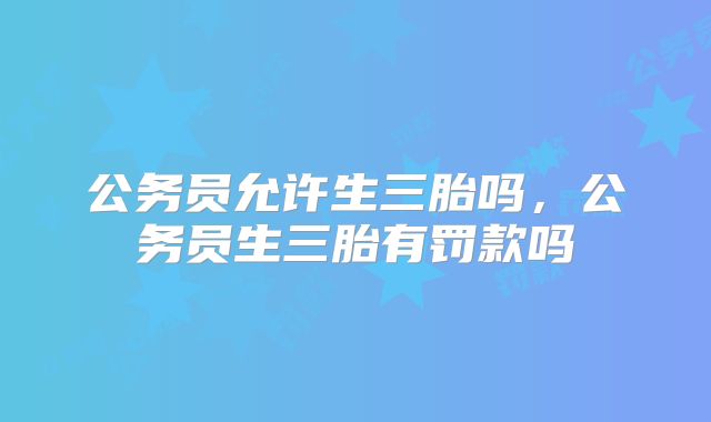 公务员允许生三胎吗,公务员生三胎有罚款吗