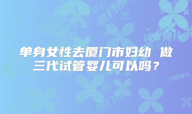 单身女性去厦门市妇幼 做三代试管婴儿可以吗?