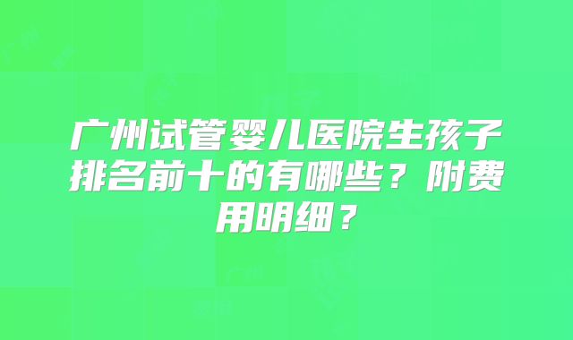 广州试管婴儿医院生孩子排名前十的有哪些?附费用明细?