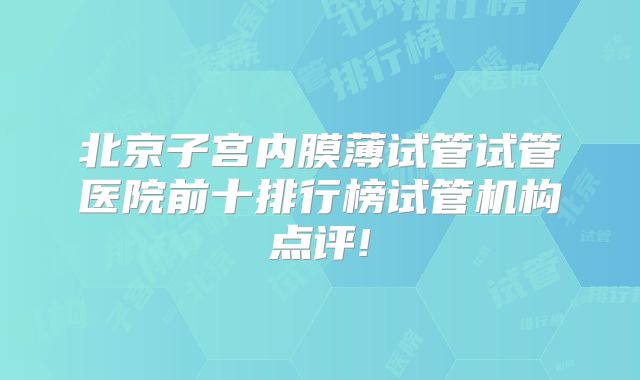 北京子宫内膜薄试管试管医院前十排行榜试管机构点评!