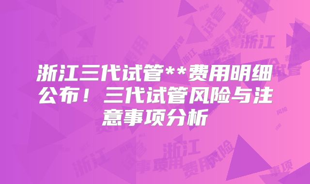 浙江三代试管**费用明细公布！三代试管风险与注意事项分析