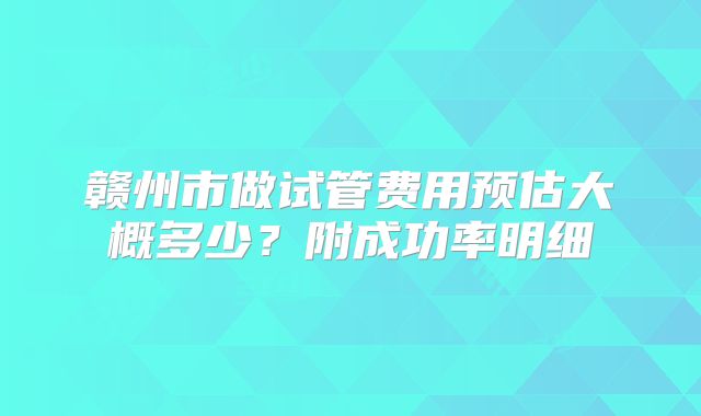 赣州市做试管费用预估大概多少？附成功率明细