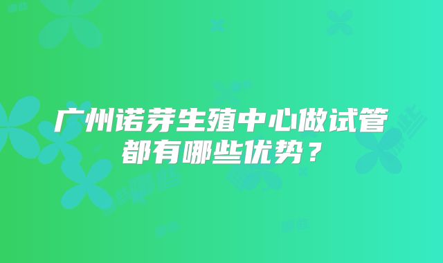广州诺芽生殖中心做试管都有哪些优势？