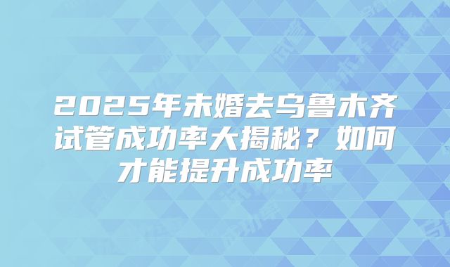 2025年未婚去乌鲁木齐试管成功率大揭秘？如何才能提升成功率