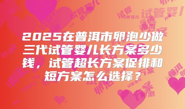 2025在普洱市卵泡少做三代试管婴儿长方案多少钱，试管超长方案促排和短方案怎么选择？