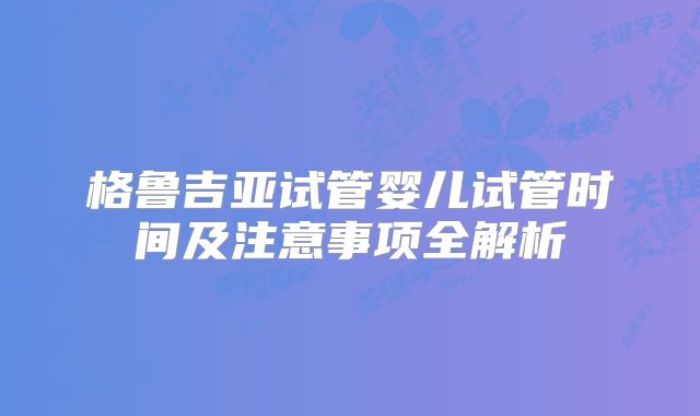 格鲁吉亚试管婴儿试管时间及注意事项全解析