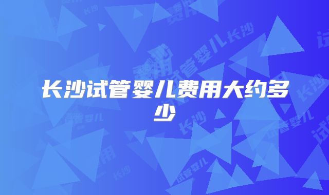 长沙试管婴儿费用大约多少