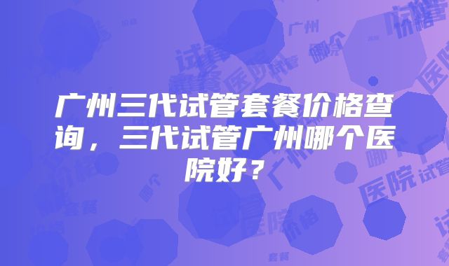 广州三代试管套餐价格查询，三代试管广州哪个医院好？