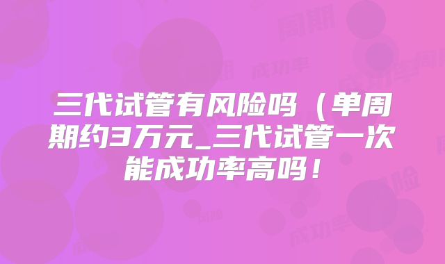 三代试管有风险吗（单周期约3万元_三代试管一次能成功率高吗！