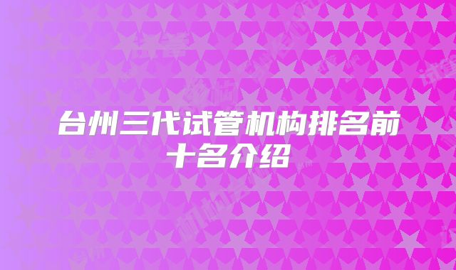 台州三代试管机构排名前十名介绍