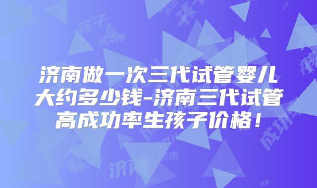济南做一次三代试管婴儿大约多少钱-济南三代试管高成功率生孩子价格！