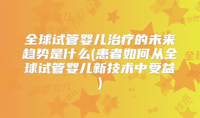 全球试管婴儿治疗的未来趋势是什么(患者如何从全球试管婴儿新技术中受益)