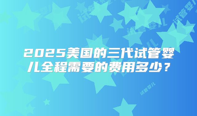 2025美国的三代试管婴儿全程需要的费用多少？