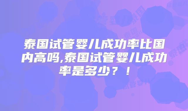 泰国试管婴儿成功率比国内高吗,泰国试管婴儿成功率是多少？！