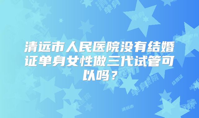 清远市人民医院没有结婚证单身女性做三代试管可以吗？