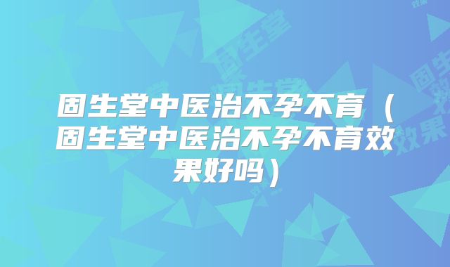 固生堂中医治不孕不育(固生堂中医治不孕不育效果好吗)