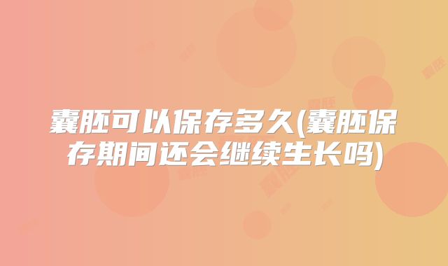 囊胚可以保存多久(囊胚保存期间还会继续生长吗)