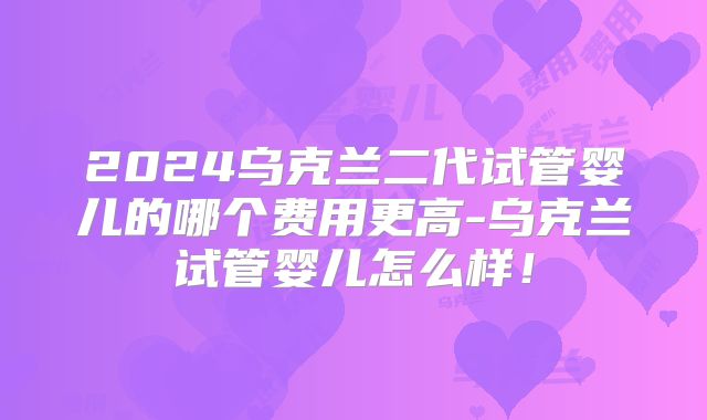 2024乌克兰二代试管婴儿的哪个费用更高-乌克兰试管婴儿怎么样！
