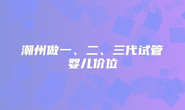 潮州做一、二、三代试管婴儿价位