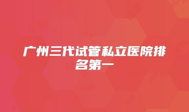 广州三代试管私立医院排名第一
