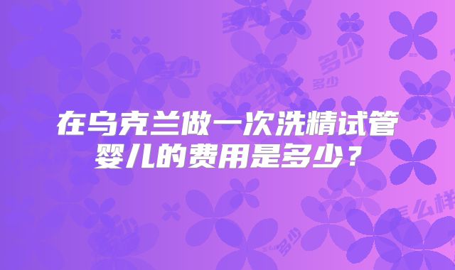 在乌克兰做一次洗精试管婴儿的费用是多少？