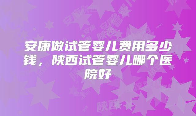 安康做试管婴儿费用多少钱，陕西试管婴儿哪个医院好
