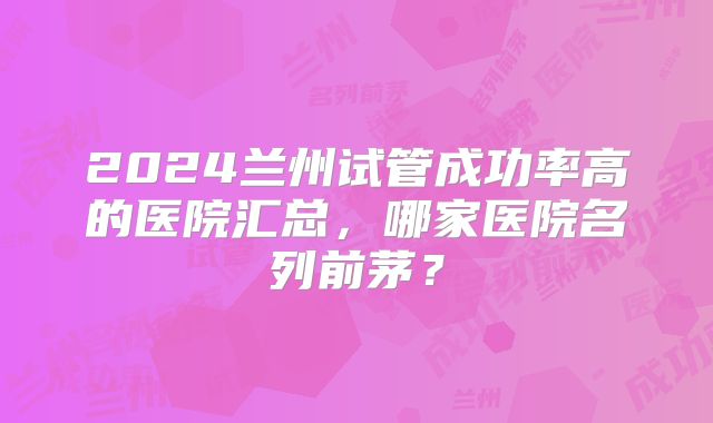 2024兰州试管成功率高的医院汇总,哪家医院名列前茅?