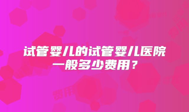 试管婴儿的试管婴儿医院一般多少费用?