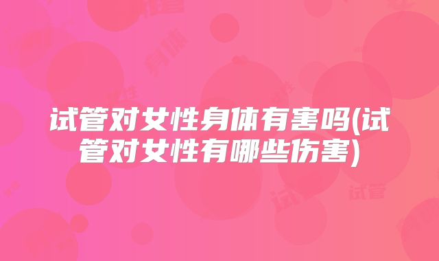 试管对女性身体有害吗(试管对女性有哪些伤害)