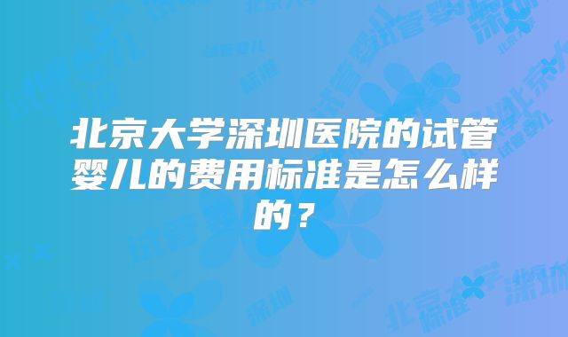 北京大学深圳医院的试管婴儿的费用标准是怎么样的?