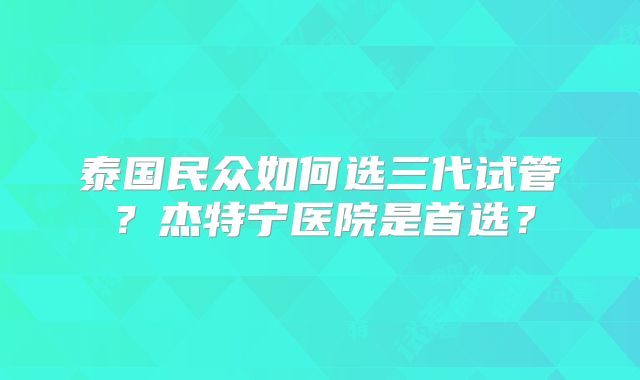 泰国民众如何选三代试管？杰特宁医院是首选？