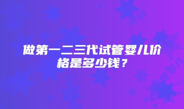 做第一二三代试管婴儿价格是多少钱?