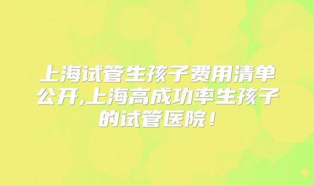 上海试管生孩子费用清单公开,上海高成功率生孩子的试管医院！
