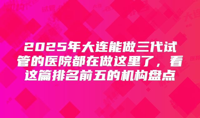 2025年大连能做三代试管的医院都在做这里了，看这篇排名前五的机构盘点
