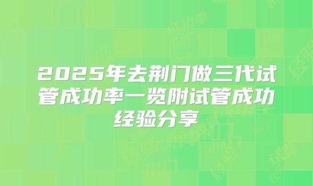 2025年去荆门做三代试管成功率一览附试管成功经验分享